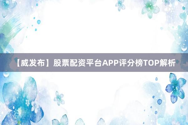 【威发布】股票配资平台APP评分榜TOP解析