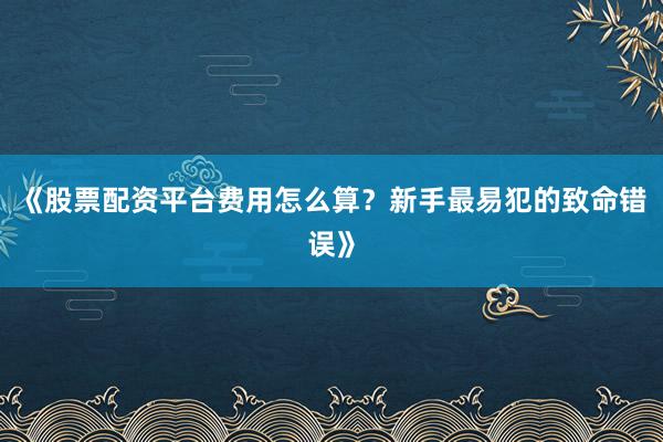 《股票配资平台费用怎么算？新手最易犯的致命错误》