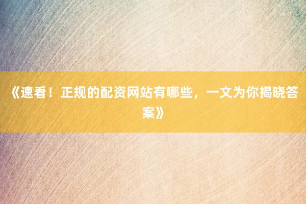 《速看！正规的配资网站有哪些，一文为你揭晓答案》