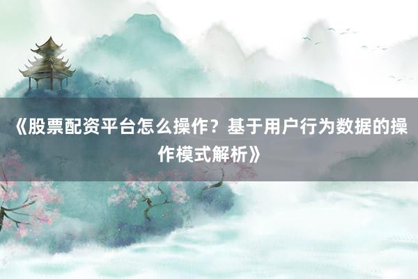 《股票配资平台怎么操作？基于用户行为数据的操作模式解析》