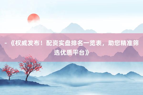 - 《权威发布！配资实盘排名一览表，助您精准筛选优质平台》