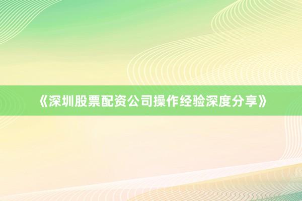 《深圳股票配资公司操作经验深度分享》