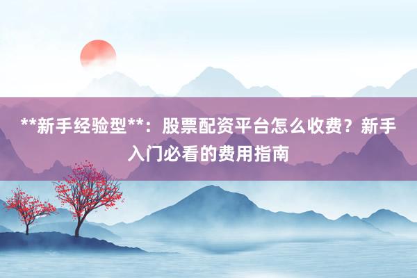 **新手经验型**：股票配资平台怎么收费？新手入门必看的费用指南
