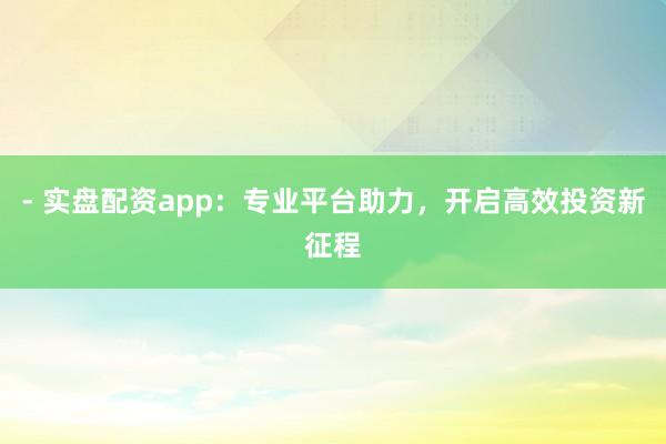 - 实盘配资app：专业平台助力，开启高效投资新征程