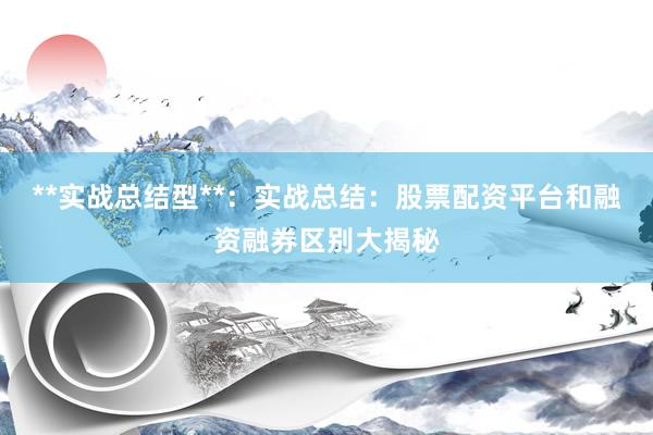 **实战总结型**：实战总结：股票配资平台和融资融券区别大揭秘
