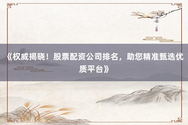 《权威揭晓！股票配资公司排名，助您精准甄选优质平台》