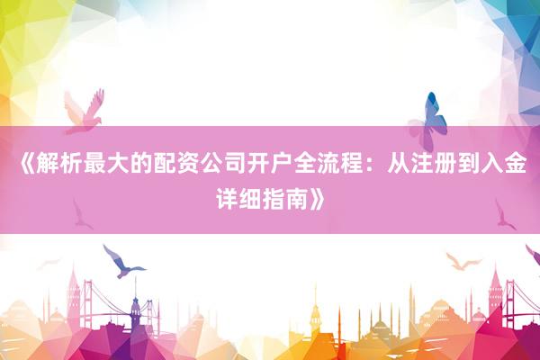 《解析最大的配资公司开户全流程：从注册到入金详细指南》