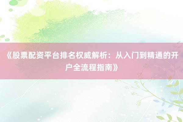《股票配资平台排名权威解析：从入门到精通的开户全流程指南》