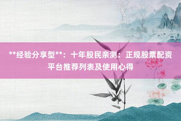 **经验分享型**：十年股民亲测：正规股票配资平台推荐列表及使用心得