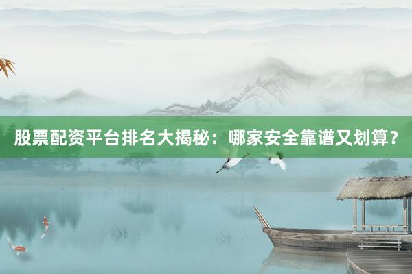 股票配资平台排名大揭秘：哪家安全靠谱又划算？
