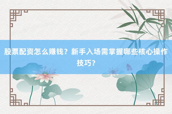股票配资怎么赚钱？新手入场需掌握哪些核心操作技巧？