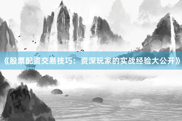 《股票配资交易技巧：资深玩家的实战经验大公开》