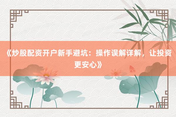 《炒股配资开户新手避坑：操作误解详解，让投资更安心》