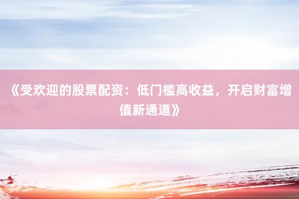 《受欢迎的股票配资：低门槛高收益，开启财富增值新通道》