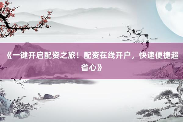 《一键开启配资之旅！配资在线开户，快速便捷超省心》