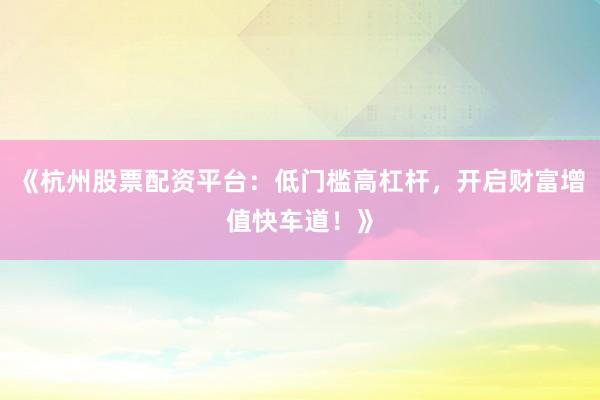 《杭州股票配资平台：低门槛高杠杆，开启财富增值快车道！》