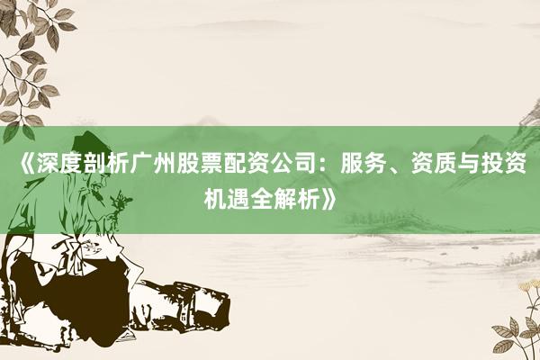 《深度剖析广州股票配资公司：服务、资质与投资机遇全解析》
