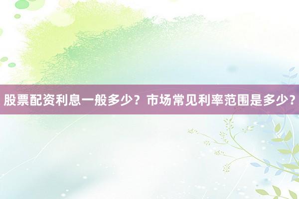 股票配资利息一般多少？市场常见利率范围是多少？