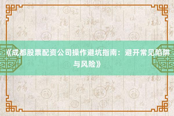 《成都股票配资公司操作避坑指南：避开常见陷阱与风险》