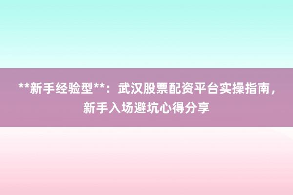 **新手经验型**：武汉股票配资平台实操指南，新手入场避坑心得分享
