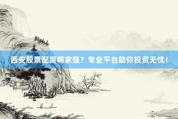 西安股票配资哪家强？专业平台助你投资无忧！
