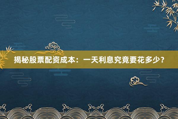 揭秘股票配资成本：一天利息究竟要花多少？