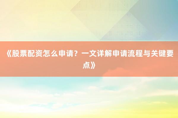 《股票配资怎么申请？一文详解申请流程与关键要点》