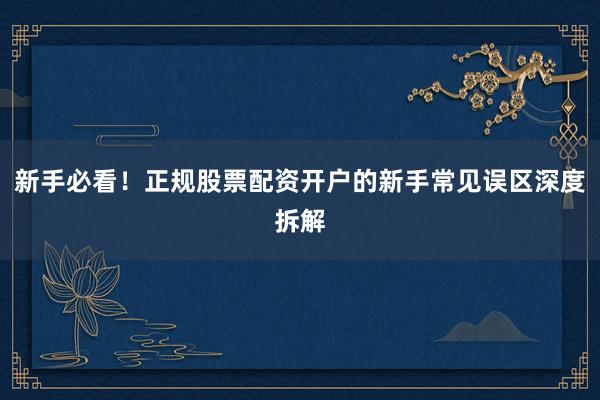 新手必看！正规股票配资开户的新手常见误区深度拆解