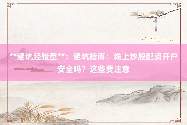 **避坑经验型**：避坑指南：线上炒股配资开户安全吗？这些要注意