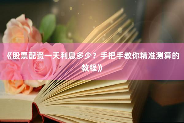 《股票配资一天利息多少？手把手教你精准测算的教程》