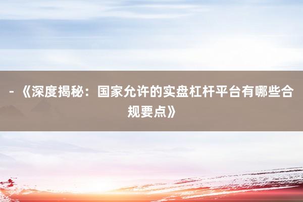 - 《深度揭秘：国家允许的实盘杠杆平台有哪些合规要点》