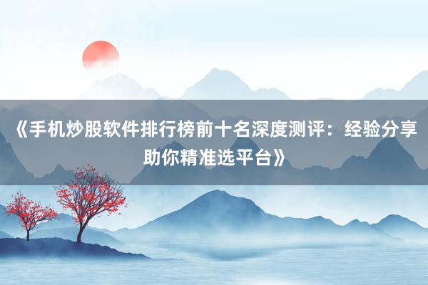 《手机炒股软件排行榜前十名深度测评：经验分享助你精准选平台》
