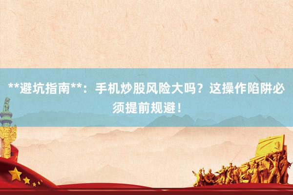 **避坑指南**：手机炒股风险大吗？这操作陷阱必须提前规避！