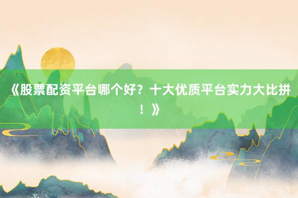 《股票配资平台哪个好？十大优质平台实力大比拼！》