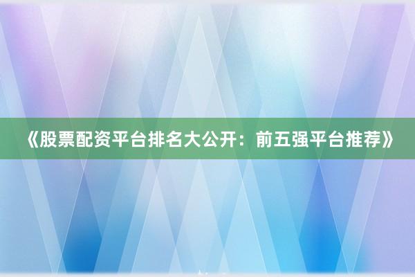 《股票配资平台排名大公开：前五强平台推荐》