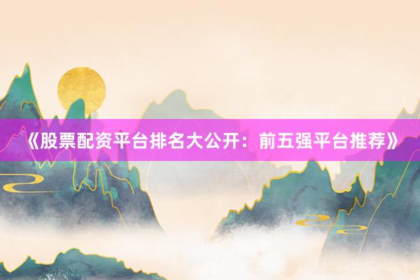《股票配资平台排名大公开：前五强平台推荐》