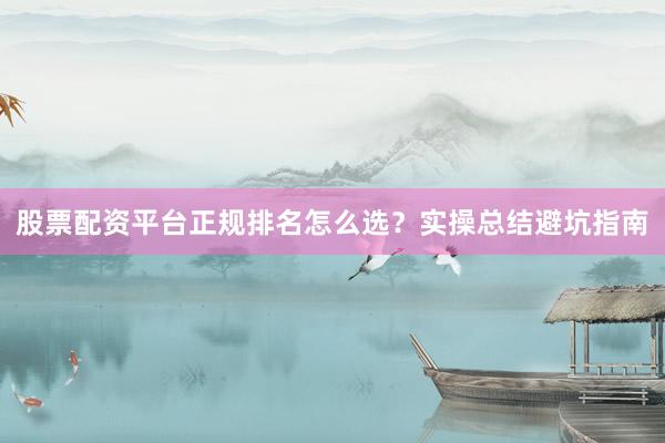 股票配资平台正规排名怎么选？实操总结避坑指南