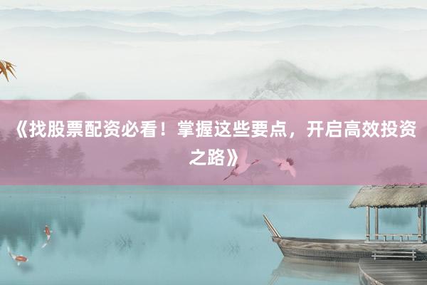 《找股票配资必看！掌握这些要点，开启高效投资之路》