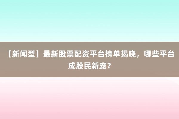 【新闻型】最新股票配资平台榜单揭晓，哪些平台成股民新宠？