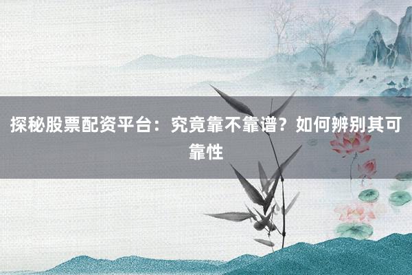 探秘股票配资平台：究竟靠不靠谱？如何辨别其可靠性