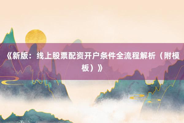 《新版：线上股票配资开户条件全流程解析（附模板）》