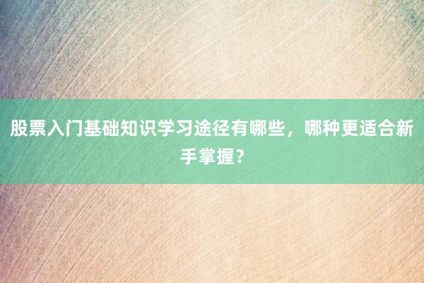 股票入门基础知识学习途径有哪些，哪种更适合新手掌握？