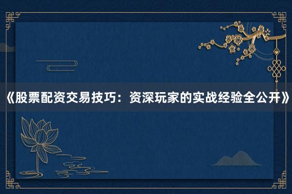 《股票配资交易技巧：资深玩家的实战经验全公开》