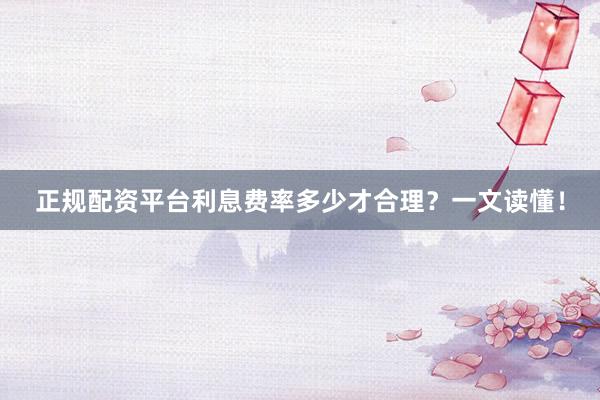 正规配资平台利息费率多少才合理？一文读懂！
