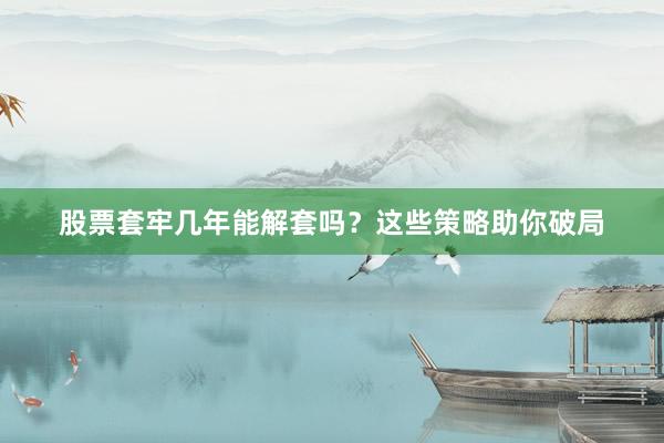 股票套牢几年能解套吗？这些策略助你破局