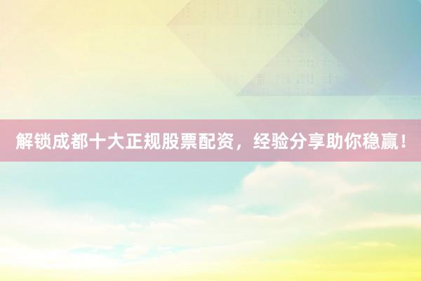 解锁成都十大正规股票配资，经验分享助你稳赢！