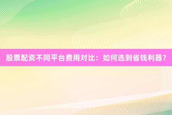 股票配资不同平台费用对比：如何选到省钱利器？