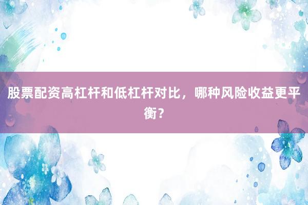 股票配资高杠杆和低杠杆对比，哪种风险收益更平衡？