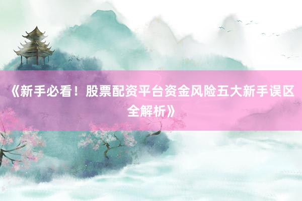 《新手必看！股票配资平台资金风险五大新手误区全解析》