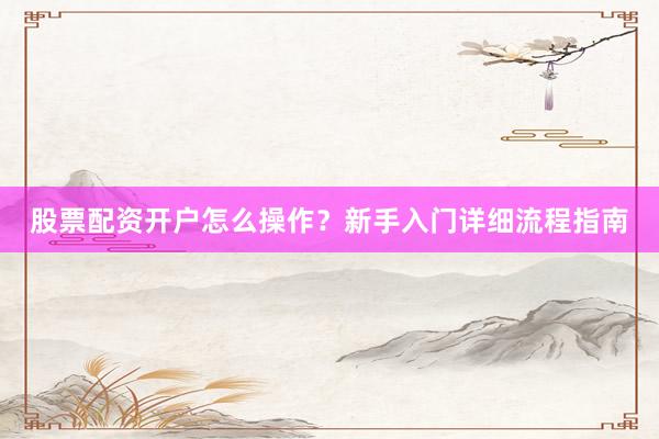 股票配资开户怎么操作？新手入门详细流程指南